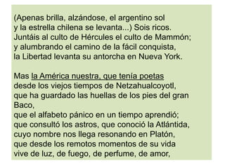 (Apenas brilla, alzándose, el argentino sol
y la estrella chilena se levanta...) Sois ricos.
Juntáis al culto de Hércules el culto de Mammón;
y alumbrando el camino de la fácil conquista,
la Libertad levanta su antorcha en Nueva York.
Mas la América nuestra, que tenía poetas
desde los viejos tiempos de Netzahualcoyotl,
que ha guardado las huellas de los pies del gran
Baco,
que el alfabeto pánico en un tiempo aprendió;
que consultó los astros, que conoció la Atlántida,
cuyo nombre nos llega resonando en Platón,
que desde los remotos momentos de su vida
vive de luz, de fuego, de perfume, de amor,
 