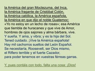 la América del gran Moctezuma, del Inca,
la América fragante de Cristóbal Colón,
la América católica, la América española,
la América en que dijo el noble Guatemoc:
«Yo no estoy en un lecho de rosas»; esa América
que tiembla de huracanes y que vive de Amor,
hombres de ojos sajones y alma bárbara, vive.
Y sueña. Y ama, y vibra; y es la hija del Sol.
Tened cuidado. ¡Vive la América española!
Hay mil cachorros sueltos del León Español.
Se necesitaría, Roosevelt, ser Dios mismo,
el Riflero terrible y el fuerte Cazador,
para poder tenernos en vuestras férreas garras.
Y, pues contáis con todo, falta una cosa: ¡Dios!
 