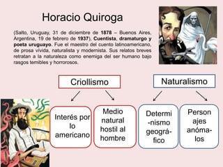 Horacio Quiroga
(Salto, Uruguay, 31 de diciembre de 1878 – Buenos Aires,
Argentina, 19 de febrero de 1937), Cuentista, dramaturgo y
poeta uruguayo. Fue el maestro del cuento latinoamericano,
de prosa vívida, naturalista y modernista. Sus relatos breves
retratan a la naturaleza como enemiga del ser humano bajo
rasgos temibles y horrorosos.
Criollismo Naturalismo
in
Interés por
lo
americano
in
Medio
natural
hostil al
hombre
in in
Determi
-nismo
geográ-
fico
Person
ajes
anóma-
los
 