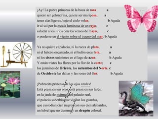 ¡Ay! La pobre princesa de la boca de rosa a
quiere ser golondrina, quiere ser mariposa, a
tener alas ligeras, bajo el cielo volar, b Aguda
ir al sol por la escala luminosa de un rayo, c
saludar a los lirios con los versos de mayo, c
o perderse en el viento sobre el trueno del mar. b Aguda
Ya no quiere el palacio, ni la rueca de plata, a
ni el halcón encantado, ni el bufón escarlata, a
ni los cisnes unánimes en el lago de azur. b Aguda
Y están tristes las flores por la flor de la corte; c
los jazmines de Oriente, los nelumbos del Norte, c
de Occidente las dalias y las rosas del Sur. b Aguda
¡Pobrecita princesa de los ojos azules!
Está presa en sus oros, está presa en sus tules,
en la jaula de mármol del palacio real,
el palacio soberbio que vigilan los guardas,
que custodian cien negros con sus cien alabardas,
un lebrel que no duerme y un dragón colosal.
 