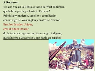 A Roosevelt
¡Es con voz de la Biblia, o verso de Walt Whitman,
que habría que llegar hasta ti, Cazador!
Primitivo y moderno, sencillo y complicado,
con un algo de Washington y cuatro de Nemrod.
Eres los Estados Unidos,
eres el futuro invasor
de la América ingenua que tiene sangre indígena,
que aún reza a Jesucristo y aún habla en español.
 