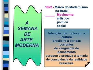 A
SEMANA
DE
ARTE
MODERNA
1922 - Marco do Modernismo
no Brasil.
Movimento:
artístico
político
social
Intenção de colocar a
cultura
brasileira a par das
correntes
de vanguarda do
pensamento
europeu e pregava a tomada
de consciência da realidade
brasileira.
 