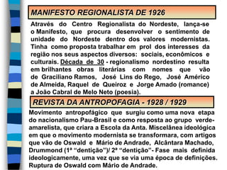 MANIFESTO REGIONALISTA DE 1926
REVISTA DA ANTROPOFAGIA - 1928 / 1929
Através do Centro Regionalista do Nordeste, lança-se
o Manifesto, que procura desenvolver o sentimento de
unidade do Nordeste dentro dos valores modernistas.
Tinha como proposta trabalhar em prol dos interesses da
região nos seus aspectos diversos: sociais, econômicos e
culturais. Década de 30 - regionalismo nordestino resulta
em brilhantes obras literárias com nomes que vão
de Graciliano Ramos, José Lins do Rego, José Américo
de Almeida, Raquel de Queiroz e Jorge Amado (romance)
a João Cabral de Melo Neto (poesia).
Movimento antropofágico que surgiu como uma nova etapa
do nacionalismo Pau-Brasil e como resposta ao grupo verde-
amarelista, que criara a Escola da Anta. Miscelânea ideológica
em que o movimento modernista se transformara, com artigos
que vão de Oswald e Mário de Andrade, Alcântara Machado,
Drummond (1ª “dentição”)/ 2ª “dentição”- Fase mais definida
ideologicamente, uma vez que se via uma época de definições.
Ruptura de Oswald com Mário de Andrade.
 