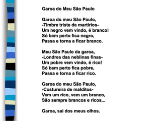 Garoa do Meu São Paulo
Garoa do meu São Paulo,
-Timbre triste de martírios-
Um negro vem vindo, é branco!
Só bem perto fica negro,
Passa e torna a ficar branco.
Meu São Paulo da garoa,
-Londres das neblinas finas-
Um pobre vem vindo, é rico!
Só bem perto fica pobre,
Passa e torna a ficar rico.
Garoa do meu São Paulo,
-Costureira de malditos-
Vem um rico, vem um branco,
São sempre brancos e ricos...
Garoa, sai dos meus olhos.
 