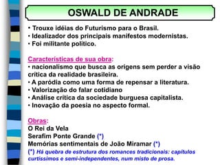 OSWALD DE ANDRADE
• Trouxe idéias do Futurismo para o Brasil.
• Idealizador dos principais manifestos modernistas.
• Foi militante político.
Características de sua obra:
• nacionalismo que busca as origens sem perder a visão
crítica da realidade brasileira.
• A paródia como uma forma de repensar a literatura.
• Valorização do falar cotidiano
• Análise crítica da sociedade burguesa capitalista.
• Inovação da poesia no aspecto formal.
Obras:
O Rei da Vela
Serafim Ponte Grande (*)
Memórias sentimentais de João Miramar (*)
(*) Há quebra de estrutura dos romances tradicionais: capítulos
curtíssimos e semi-independentes, num misto de prosa.
 