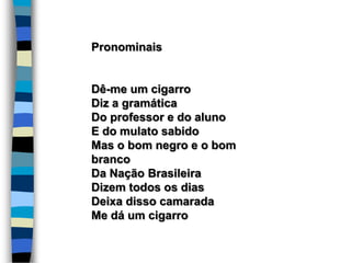 Pronominais
Dê-me um cigarro
Diz a gramática
Do professor e do aluno
E do mulato sabido
Mas o bom negro e o bom
branco
Da Nação Brasileira
Dizem todos os dias
Deixa disso camarada
Me dá um cigarro
 