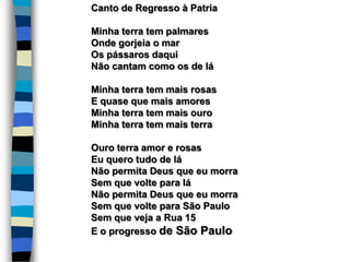 Canto de Regresso à Patria
Minha terra tem palmares
Onde gorjeia o mar
Os pássaros daqui
Não cantam como os de lá
Minha terra tem mais rosas
E quase que mais amores
Minha terra tem mais ouro
Minha terra tem mais terra
Ouro terra amor e rosas
Eu quero tudo de lá
Não permita Deus que eu morra
Sem que volte para lá
Não permita Deus que eu morra
Sem que volte para São Paulo
Sem que veja a Rua 15
E o progresso de São Paulo
 