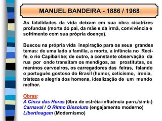 MANUEL BANDEIRA - 1886 / 1968
As fatalidades da vida deixam em sua obra cicatrizes
profundas (morte do pai, da mãe e da irmã, convivência e
sofrimento com sua própria doença).
Buscou na própria vida inspiração para os seus grandes
temas: de uma lado a família, a morte, a infância no Reci-
fe, o rio Capibaribe; de outro, a constante observação da
rua por onde transitam os mendigos, as prostitutas, os
meninos carvoeiros, os carregadores das feiras, falando
o português gostoso do Brasil (humor, ceticismo, ironia,
tristeza e alegria dos homens, idealização de um mundo
melhor.
Obras:
A Cinza das Horas (0bra de estréia-influência parn./simb.)
Carnaval / O Ritmo Dissoluto (engajamento moderno)
Libertinagem (Modernismo)
 