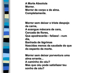 A Morte Absoluta
Morrer.
Morrer de corpo e de alma.
Completamente.
Morrer sem deixar o triste despojo
da carne,
A exangue máscara de cera,
Cercada de flores,
Que apodrecerão - felizes! - num
dia,
Banhada de lágrimas
Nascidas menos da saudade do que
do espanto da morte.
Morrer sem deixar porventura uma
alma errante...
A caminho do céu?
Mas que céu pode satisfazer teu
sonho de céu?
 