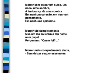 Morrer sem deixar um sulco, um
risco, uma sombra,
A lembrança de uma sombra
Em nenhum coração, em nenhum
pensamento,
Em nenhuma epiderme.
Morrer tão completamente
Que um dia ao lerem o teu nome
num papel
Perguntem: "Quem foi?..."
Morrer mais completamente ainda,
- Sem deixar sequer esse nome.
 