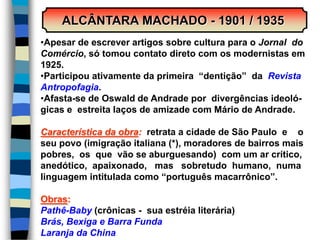 ALCÂNTARA MACHADO - 1901 / 1935
•Apesar de escrever artigos sobre cultura para o Jornal do
Comércio, só tomou contato direto com os modernistas em
1925.
•Participou ativamente da primeira “dentição” da Revista
Antropofagia.
•Afasta-se de Oswald de Andrade por divergências ideoló-
gicas e estreita laços de amizade com Mário de Andrade.
Característica da obra: retrata a cidade de São Paulo e o
seu povo (imigração italiana (*), moradores de bairros mais
pobres, os que vão se aburguesando) com um ar crítico,
anedótico, apaixonado, mas sobretudo humano, numa
linguagem intitulada como “português macarrônico”.
Obras:
Pathê-Baby (crônicas - sua estréia literária)
Brás, Bexiga e Barra Funda
Laranja da China
 