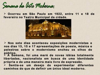  Ocorreu em São Paulo em 1922, entre 11 e 18 de
fevereiro no Teatro Municipal da cidade.
 Nos sete dias aconteceu exposições modernistas e
nos dias 13, 15 e 17 apresentações de poesia, música e
palestras sobre o modernismo encheu os olhos do
público.
 A Semana, foi uma maré de novas idéias totalmente
libertadas, nacionalista em busca de uma identidade
própria e de uma maneira mais livre de expressão.
 Sentia-se um desejo de experimentar diferentes
caminhos do que de definir um único ideal moderno.
 