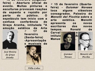  13 de fevereiro (Segunda-
feira) - Abertura oficial do
evento. Muitas pinturas e
esculturas provocam reações
de espanto e repúdio por
parte do público. O
espetáculo tem início com a
confusa conferência de
Graça Aranha, intitulada "A
emoção estética da Arte
Moderna".
 15 de fevereiro (Quarta-
feira) - Guiomar Novaes
toca alguns clássicos
consagrados. Palestra de
Menotti del Picchia sobre a
arte estética. Menotti
apresenta os novos
escritores dos novos
tempos. Ronald de
Carvalho lê o poema
intitulado Os Sapos, de
Manuel Bandeira.
José Pereira
da Graça
Aranha
Guiomar
Novaes
Menotti del
Picchia
 17 de
fevereiro
(Sexta-feira)
-Apresentaçõe
s musicais de
Villa-Lobos.
Villa-Lobos
 