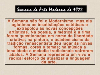 Semana de Arte Moderna de 1922
A Semana não foi o Modernismo, mas ela
aglutinou as insatisfações estéticas e
extrapolou as novas concepções
artísticas. Na poesia, a métrica e a rima
foram questionadas em nome da liberdade
criativa; na pintura, o academicismo da
tradição renascentista deu lugar às novas
formas, cores e temas; na música a
tonalidade e melodia tradicionais sofreram
abalos. A Semana representa um vivo e
radical esforço de atualizar a linguagem
da arte.
 