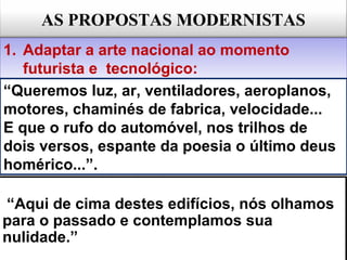 AS PROPOSTAS MODERNISTAS
1. Adaptar a arte nacional ao momento
futurista e tecnológico:
1. Adaptar a arte nacional ao momento
futurista e tecnológico:
“Aqui de cima destes edifícios, nós olhamos
para o passado e contemplamos sua
nulidade.”
“Aqui de cima destes edifícios, nós olhamos
para o passado e contemplamos sua
nulidade.”
“Queremos luz, ar, ventiladores, aeroplanos,
motores, chaminés de fabrica, velocidade...
E que o rufo do automóvel, nos trilhos de
dois versos, espante da poesia o último deus
homérico...”.
 