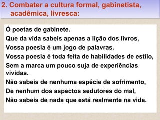 Ó poetas de gabinete.
Que da vida sabeis apenas a lição dos livros,
Vossa poesia é um jogo de palavras.
Vossa poesia é toda feita de habilidades de estilo,
Sem a marca um pouco suja de experiências
vividas.
Não sabeis de nenhuma espécie de sofrimento,
De nenhum dos aspectos sedutores do mal,
Não sabeis de nada que está realmente na vida.
2. Combater a cultura formal, gabinetista,
acadêmica, livresca:
2. Combater a cultura formal, gabinetista,
acadêmica, livresca:
 