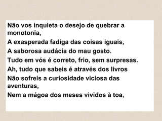 Não vos inquieta o desejo de quebrar a
monotonia,
A exasperada fadiga das coisas iguais,
A saborosa audácia do mau gosto.
Tudo em vós é correto, frio, sem surpresas.
Ah, tudo que sabeis é através dos livros
Não sofreis a curiosidade viciosa das
aventuras,
Nem a mágoa dos meses vividos à toa,
 