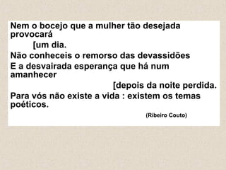 Nem o bocejo que a mulher tão desejada
provocará
[um dia.
Não conheceis o remorso das devassidões
E a desvairada esperança que há num
amanhecer
[depois da noite perdida.
Para vós não existe a vida : existem os temas
poéticos.
(Ribeiro Couto)
 