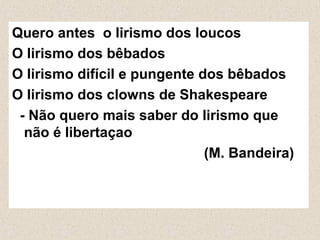 Quero antes o lirismo dos loucos
O lirismo dos bêbados
O lirismo difícil e pungente dos bêbados
O lirismo dos clowns de Shakespeare
- Não quero mais saber do lirismo que
não é libertaçao
(M. Bandeira)
 