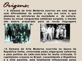  A Semana de Arte Moderna ocorreu em uma época
com dificuldades de aceitar o que era novo e que
abalasse as estruturas da sociedade e da cultura.
Como as novas vanguardas estéticas surgiam, o mundo
não estava preparado para as novas linguagens
desprovidas de regras.
A Semana de Arte Moderna ocorrida na época da
República Velha, controlada pelas oligarquias cafeeiras
e pela política do café-com-leite foi muito criticada. O
capitalismo crescia no Brasil, consolidando a República
e a elite paulista, esta totalmente influenciada pelos
 