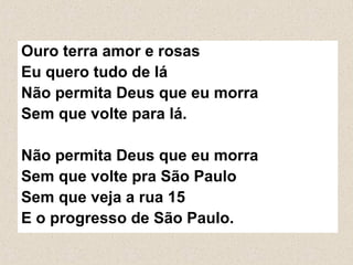 Ouro terra amor e rosas
Eu quero tudo de lá
Não permita Deus que eu morra
Sem que volte para lá.
Não permita Deus que eu morra
Sem que volte pra São Paulo
Sem que veja a rua 15
E o progresso de São Paulo.
 