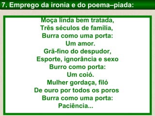 Moça linda bem tratada,
Três séculos de família,
Burra como uma porta:
Um amor.
Grã-fino do despudor,
Esporte, ignorância e sexo
Burro como porta:
Um coió.
Mulher gordaça, filó
De ouro por todos os poros
Burra como uma porta:
Paciência...
7. Emprego da ironia e do poema–piada:7. Emprego da ironia e do poema–piada:
 