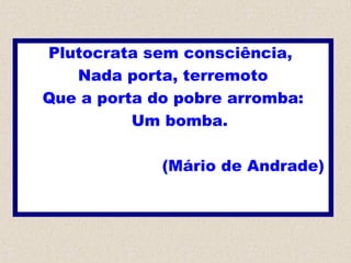 Plutocrata sem consciência,
Nada porta, terremoto
Que a porta do pobre arromba:
Um bomba.
(Mário de Andrade)
 