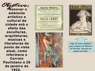 Renovar o
ambiente
artístico e
cultural da
cidade sob o
efeito das
esculturas,
arquiteturas,
músicas e
literaturas do
ponto de vista
atual, como
informava o
Correio
Paulistano a 29
de janeiro de
1922.
Capa de Anita Malfatti
para romance de Menotti
del Picchia, lançado por
Lobato em 1922 
 