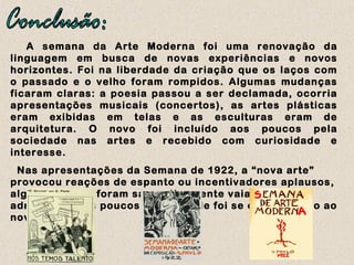 A semana da Arte Moderna foi uma renovação da
linguagem em busca de novas experiências e novos
horizontes. Foi na liberdade da criação que os laços com
o passado e o velho foram rompidos. Algumas mudanças
ficaram claras: a poesia passou a ser declamada, ocorria
apresentações musicais (concertos), as artes plásticas
eram exibidas em telas e as esculturas eram de
arquitetura. O novo foi incluído aos poucos pela
sociedade nas artes e recebido com curiosidade e
interesse.
Nas apresentações da Semana de 1922, a “nova arte”
provocou reações de espanto ou incentivadores aplausos,
alguns artistas foram sarcasticamente vaiados outros
admirados. Aos poucos a sociedade foi se enquadrando ao
novo estilo.
 