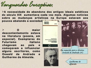 A necessidade de abandono dos antigos ideais estéticos
do século XIX aumentava cada vez mais. Algumas notícias
sobre as mudanças artísticas na Europa estavam aos
poucos abalando a sociedade brasileira.
 O maior
descontentamento estava
na literatura (poesia, em
especial). Exemplares do
Futurismo italiano
chegavam ao país e
começavam a influenciar
alguns escritores, como
Oswald de Andrade e
Guilherme de Almeida.
Da esquerda para a direita:
Oswald de Andrade (4º)
Guilherme de
Almeida
 