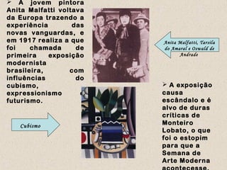  A jovem pintora
Anita Malfatti voltava
da Europa trazendo a
experiência das
novas vanguardas, e
em 1917 realiza a que
foi chamada de
primeira exposição
modernista
brasileira, com
influências do
cubismo,
expressionismo e
futurismo.
 A exposição
causa
escândalo e é
alvo de duras
críticas de
Monteiro
Lobato, o que
foi o estopim
para que a
Semana de
Arte Moderna
Anita Malfatti, Tarsila
do Amaral e Oswald de
Andrade
Cubismo
 