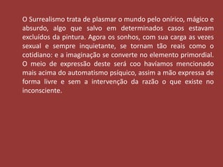 O Surrealismo trata de plasmar o mundo pelo onírico, mágico e 
absurdo, algo que salvo em determinados casos estavam 
excluídos da pintura. Agora os sonhos, com sua carga as vezes 
sexual e sempre inquietante, se tornam tão reais como o 
cotidiano: e a imaginação se converte no elemento primordial. 
O meio de expressão deste será coo havíamos mencionado 
mais acima do automatismo psíquico, assim a mão expressa de 
forma livre e sem a intervenção da razão o que existe no 
inconsciente. 
 
