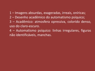 1 – Imagens absurdas, exageradas, irreais, oníricas; 
2 – Desenho acadêmico do automatismo psíquico; 
3 – Acadêmico: atmosfera opressiva, colorido denso, 
uso do claro-escuro. 
4 – Automatismo psíquico: linhas irregulares, figuras 
não identificáveis, manchas. 
 