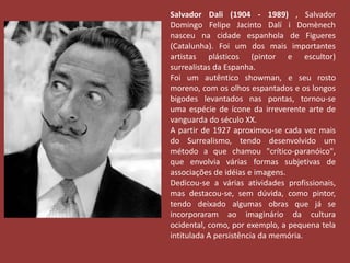 Salvador Dali (1904 - 1989) , Salvador 
Domingo Felipe Jacinto Dalí i Domènech 
nasceu na cidade espanhola de Figueres 
(Catalunha). Foi um dos mais importantes 
artistas plásticos (pintor e escultor) 
surrealistas da Espanha. 
Foi um autêntico showman, e seu rosto 
moreno, com os olhos espantados e os longos 
bigodes levantados nas pontas, tornou-se 
uma espécie de ícone da irreverente arte de 
vanguarda do século XX. 
A partir de 1927 aproximou-se cada vez mais 
do Surrealismo, tendo desenvolvido um 
método a que chamou "crítico-paranóico", 
que envolvia várias formas subjetivas de 
associações de idéias e imagens. 
Dedicou-se a várias atividades profissionais, 
mas destacou-se, sem dúvida, como pintor, 
tendo deixado algumas obras que já se 
incorporaram ao imaginário da cultura 
ocidental, como, por exemplo, a pequena tela 
intitulada A persistência da memória. 
 