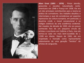 Marx Ernst (1891 - 1976) , Pintor alemão, 
gravurista e escultor, naturalizado norte-americano 
em 1948 e França em 1958. Ele era 
um dos principais contribuintes para a teoria ea 
prática do surrealismo. Seu trabalho desafiou e 
interrompeu o que ele considerava ser aspectos 
repressivos da cultura europeia, em particular, a 
doutrina cristã, a moral convencional e os 
códigos estéticos da arte acadêmica ocidental. 
Até meados da década de 1920, ele era pouco 
conhecido fora de um pequeno círculo de 
artistas e escritores em Colônia e Paris, mas ele 
tornou-se cada vez mais bem-sucedida do c. 
1.928 em diante. Depois de 1945, ele era 
respeitado e honrado como representante 
sobrevivente de uma geração "heróico" de 
artistas de vanguarda. 
 