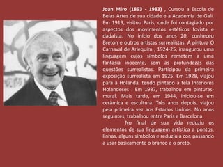 Joan Miro (1893 - 1983) , Cursou a Escola de 
Belas Artes de sua cidade e a Academia de Gali. 
Em 1919, visitou Paris, onde foi contagiado por 
aspectos dos movimentos estéticos fovista e 
dadaísta. No início dos anos 20, conheceu 
Breton e outros artistas surrealistas. A pintura O 
Carnaval de Arlequim , 1924-25, inaugurou uma 
linguagem cujos símbolos remetem a uma 
fantasia inocente, sem as profundezas das 
questões surrealistas. Participou da primeira 
exposição surrealista em 1925. Em 1928, viajou 
para a Holanda, tendo pintado a tela Interiores 
Holandeses . Em 1937, trabalhou em pinturas-mural. 
Mais tarde, em 1944, iniciou-se em 
cerâmica e escultura. Três anos depois, viajou 
pela primeira vez aos Estados Unidos. No anos 
seguintes, trabalhou entre Paris e Barcelona. 
No final de sua vida reduziu os 
elementos de sua linguagem artística a pontos, 
linhas, alguns símbolos e reduziu a cor, passando 
a usar basicamente o branco e o preto. 
 