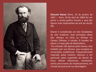 Édouard Manet (Paris, 23 de janeiro de 
1832 — Paris, 30 de abril de 1883) foi um 
pintor e artista gráfico francês e uma das 
figuras mais importantes da arte do século 
XIX. 
Manet é considerado um dos fundadores 
da arte moderna. Suas principais obras 
são: Almoço na relva ou Almoço no 
Campo, Olímpia, A sacada, O tocador de 
pífaro e A execução de Maximiliano. 
Foi criticado não apenas pelos temas, mas 
também por sua técnica, que escapava às 
convenções acadêmicas. Frequentemente 
inspirado pelos mestres clássicos e em 
particular pelos espanhóis do Século de 
Ouro, Manet influenciou, entretanto, 
certos precursores do impressionismo, em 
virtude da pureza de sua abordagem. 
 