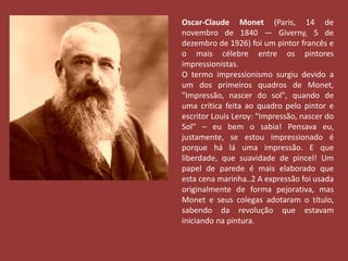 Oscar-Claude Monet (Paris, 14 de 
novembro de 1840 — Giverny, 5 de 
dezembro de 1926) foi um pintor francês e 
o mais célebre entre os pintores 
impressionistas. 
O termo impressionismo surgiu devido a 
um dos primeiros quadros de Monet, 
"Impressão, nascer do sol", quando de 
uma crítica feita ao quadro pelo pintor e 
escritor Louis Leroy: "Impressão, nascer do 
Sol” – eu bem o sabia! Pensava eu, 
justamente, se estou impressionado é 
porque há lá uma impressão. E que 
liberdade, que suavidade de pincel! Um 
papel de parede é mais elaborado que 
esta cena marinha..2 A expressão foi usada 
originalmente de forma pejorativa, mas 
Monet e seus colegas adotaram o título, 
sabendo da revolução que estavam 
iniciando na pintura. 
 