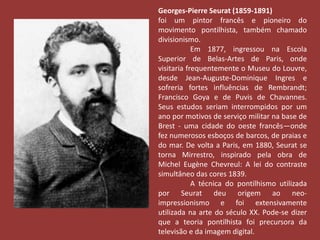 Georges-Pierre Seurat (1859-1891) 
foi um pintor francês e pioneiro do 
movimento pontilhista, também chamado 
divisionismo. 
Em 1877, ingressou na Escola 
Superior de Belas-Artes de Paris, onde 
visitaria frequentemente o Museu do Louvre, 
desde Jean-Auguste-Dominique Ingres e 
sofreria fortes influências de Rembrandt; 
Francisco Goya e de Puvis de Chavannes. 
Seus estudos seriam interrompidos por um 
ano por motivos de serviço militar na base de 
Brest - uma cidade do oeste francês—onde 
fez numerosos esboços de barcos, de praias e 
do mar. De volta a Paris, em 1880, Seurat se 
torna Mirrestro, inspirado pela obra de 
Michel Eugène Chevreul: A lei do contraste 
simultâneo das cores 1839. 
A técnica do pontilhismo utilizada 
por Seurat deu origem ao neo-impressionismo 
e foi extensivamente 
utilizada na arte do século XX. Pode-se dizer 
que a teoria pontilhista foi precursora da 
televisão e da imagem digital. 
 