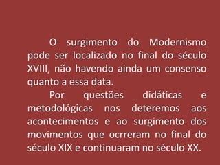O surgimento do Modernismo 
pode ser localizado no final do século 
XVIII, não havendo ainda um consenso 
quanto a essa data. 
Por questões didáticas e 
metodológicas nos deteremos aos 
acontecimentos e ao surgimento dos 
movimentos que ocrreram no final do 
século XIX e continuaram no século XX. 
 