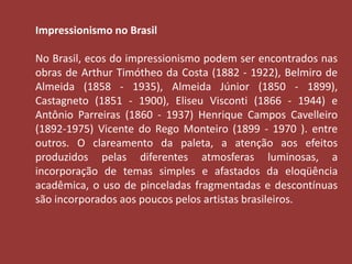 Impressionismo no Brasil 
No Brasil, ecos do impressionismo podem ser encontrados nas 
obras de Arthur Timótheo da Costa (1882 - 1922), Belmiro de 
Almeida (1858 - 1935), Almeida Júnior (1850 - 1899), 
Castagneto (1851 - 1900), Eliseu Visconti (1866 - 1944) e 
Antônio Parreiras (1860 - 1937) Henrique Campos Cavelleiro 
(1892-1975) Vicente do Rego Monteiro (1899 - 1970 ). entre 
outros. O clareamento da paleta, a atenção aos efeitos 
produzidos pelas diferentes atmosferas luminosas, a 
incorporação de temas simples e afastados da eloqüência 
acadêmica, o uso de pinceladas fragmentadas e descontínuas 
são incorporados aos poucos pelos artistas brasileiros. 
 