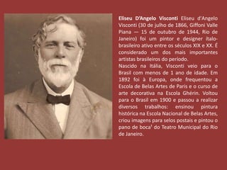 Eliseu D’Angelo Visconti Eliseu d'Angelo 
Visconti (30 de julho de 1866, Giffoni Valle 
Piana — 15 de outubro de 1944, Rio de 
Janeiro) foi um pintor e designer ítalo-brasileiro 
ativo entre os séculos XIX e XX. É 
considerado um dos mais importantes 
artistas brasileiros do período. 
Nascido na Itália, Visconti veio para o 
Brasil com menos de 1 ano de idade. Em 
1892 foi à Europa, onde frequentou a 
Escola de Belas Artes de Paris e o curso de 
arte decorativa na Escola Ghérin. Voltou 
para o Brasil em 1900 e passou a realizar 
diversos trabalhos: ensinou pintura 
histórica na Escola Nacional de Belas Artes, 
criou imagens para selos postais e pintou o 
pano de boca¹ do Teatro Municipal do Rio 
de Janeiro. 
 