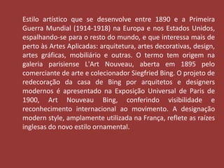 Estilo artístico que se desenvolve entre 1890 e a Primeira 
Guerra Mundial (1914-1918) na Europa e nos Estados Unidos, 
espalhando-se para o resto do mundo, e que interessa mais de 
perto às Artes Aplicadas: arquitetura, artes decorativas, design, 
artes gráficas, mobiliário e outras. O termo tem origem na 
galeria parisiense L'Art Nouveau, aberta em 1895 pelo 
comerciante de arte e colecionador Siegfried Bing. O projeto de 
redecoração da casa de Bing por arquitetos e designers 
modernos é apresentado na Exposição Universal de Paris de 
1900, Art Nouveau Bing, conferindo visibilidade e 
reconhecimento internacional ao movimento. A designação 
modern style, amplamente utilizada na França, reflete as raízes 
inglesas do novo estilo ornamental. 
 