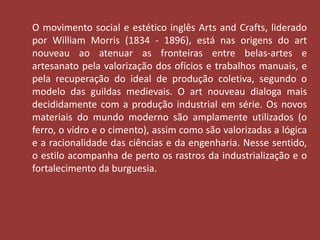 O movimento social e estético inglês Arts and Crafts, liderado 
por William Morris (1834 - 1896), está nas origens do art 
nouveau ao atenuar as fronteiras entre belas-artes e 
artesanato pela valorização dos ofícios e trabalhos manuais, e 
pela recuperação do ideal de produção coletiva, segundo o 
modelo das guildas medievais. O art nouveau dialoga mais 
decididamente com a produção industrial em série. Os novos 
materiais do mundo moderno são amplamente utilizados (o 
ferro, o vidro e o cimento), assim como são valorizadas a lógica 
e a racionalidade das ciências e da engenharia. Nesse sentido, 
o estilo acompanha de perto os rastros da industrialização e o 
fortalecimento da burguesia. 
 