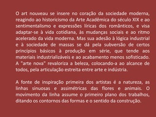 O art nouveau se insere no coração da sociedade moderna, 
reagindo ao historicismo da Arte Acadêmica do século XIX e ao 
sentimentalismo e expressões líricas dos românticos, e visa 
adaptar-se à vida cotidiana, às mudanças sociais e ao ritmo 
acelerado da vida moderna. Mas sua adesão à lógica industrial 
e à sociedade de massas se dá pela subversão de certos 
princípios básicos à produção em série, que tende aos 
materiais industrializáveis e ao acabamento menos sofisticado. 
A "arte nova" revaloriza a beleza, colocando-a ao alcance de 
todos, pela articulação estreita entre arte e indústria. 
A fonte de inspiração primeira dos artistas é a natureza, as 
linhas sinuosas e assimétricas das flores e animais. O 
movimento da linha assume o primeiro plano dos trabalhos, 
ditando os contornos das formas e o sentido da construção. 
 