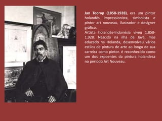 Jan Toorop (1858-1928), era um pintor 
holandês impressionista, simbolista e 
pintor art nouveau, ilustrador e designer 
gráfico. 
Artista holandês-Indonésia viveu 1.858- 
1.928. Nascido na ilha de Java, mas 
educado na Holanda, desenvolveu vários 
estilos de pintura de arte ao longo de sua 
carreira como pintor. é reconhecido como 
um dos expoentes da pintura holandesa 
no período Art Nouveau. 
 