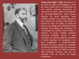 Gustav Klimt (1862 - 1918), Nascido em 14 
de julho de 1862 em Baumgarten, perto 
de Viena, Gustav Klimt é considerado um 
dos maiores pintores decorativos do 
século 20. De 1876 a 1883, ele participou 
do Kunstgewerbeschule Viena (Escola 
Superior de Artes Aplicadas), onde 
estudou desenho e da pintura figurativa. 
Seu irmão Ernst também matriculado na 
escola em 1877. Em 1880, os irmãos de 
Klimt, e seu colega Franz Matschhad tinha 
formado uma equipe que chamaram de 
"Sociedade dos Artistas, Klimt Irmãos e 
Matsch". O grupo recebeu inúmeras 
comissões pintando murais e tetos 
interiores em edifícios públicos, incluindo 
o Teatro Nacional, em Bucareste, e do 
novo Burgtheater e Kunsthistorisches 
Museum em Viena. Depois de completar 
os afrescos Burgtheater Klimt foi premiado 
com a Cruz de Ouro de Mérito austríaco 
pelo imperador Francisco José, por sua 
aquarela Vista do Interior do Antigo 
Burgtheater. 
 