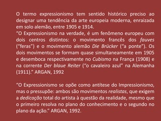 O termo expressionismo tem sentido histórico preciso ao 
designar uma tendência da arte europeia moderna, enraizada 
em solo alemão, entre 1905 e 1914. 
“O Expressionismo na verdade, é um fenômeno europeu com 
dois centros distintos: o movimento francês dos fauves 
(“feras”) e o movimento alemão Die Brücker (“a ponte”). Os 
dois movimentos se formam quase simultaneamente em 1905 
e desemboca respectivamente no Cubismo na França (1908) e 
na corrente Der blaue Reiter (“o cavaleiro azul” na Alemanha 
(1911).” ARGAN, 1992 
“O Expressionismo se opõe como antítese do Impressionismo, 
mas o pressupõe: ambos são movimentos realistas, que exigem 
a dedicação total do artista à questão da realidade, mesmo que 
o primeiro resolva no plano do conhecimento e o segundo no 
plano da ação.” ARGAN, 1992. 
 