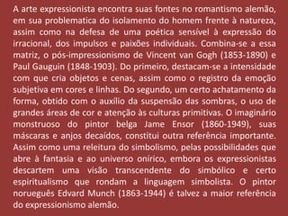 A arte expressionista encontra suas fontes no romantismo alemão, 
em sua problematica do isolamento do homem frente à natureza, 
assim como na defesa de uma poética sensível à expressão do 
irracional, dos impulsos e paixões individuais. Combina-se a essa 
matriz, o pós-impressionismo de Vincent van Gogh (1853-1890) e 
Paul Gauguin (1848-1903). Do primeiro, destacam-se a intensidade 
com que cria objetos e cenas, assim como o registro da emoção 
subjetiva em cores e linhas. Do segundo, um certo achatamento da 
forma, obtido com o auxílio da suspensão das sombras, o uso de 
grandes áreas de cor e atenção às culturas primitivas. O imaginário 
monstruoso do pintor belga Jame Ensor (1860-1949), suas 
máscaras e anjos decaídos, constitui outra referência importante. 
Assim como uma releitura do simbolismo, pelas possibilidades que 
abre à fantasia e ao universo onírico, embora os expressionistas 
descartem uma visão transcendente do simbólico e certo 
espiritualismo que rondam a linguagem simbolista. O pintor 
norueguês Edvard Munch (1863-1944) é talvez a maior referência 
do expressionismo alemão. 
 