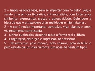 1 – Traços espontâneos, sem se importar com “o belo”. Segue 
sendo uma pintura figurativa, antinaturalista, com forte carga 
simbólica, expresssiva, graças a agressividade. Defendem a 
ideia de que o artista deve criar realidades e não imitá-las ; 
2 – A cor é muito importante, agressiva, viva, planos e cores 
violentamente contrastada; 
3 – Linhas quebradas, desenho tosco a forma real é difusa; 
4 – Exageração, distorção e supressão do acessório. 
5 – Desinteresse pelo espaço, pelo volume, pelo detalhe e 
pelo estudo da luz (não há fonte luminosa de nenhum tipo). 
 